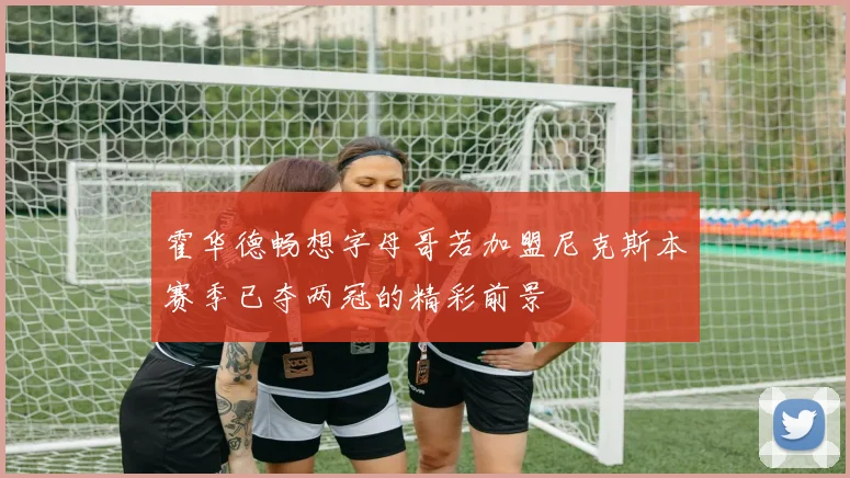 霍华德畅想字母哥若加盟尼克斯本赛季已夺两冠的精彩前景