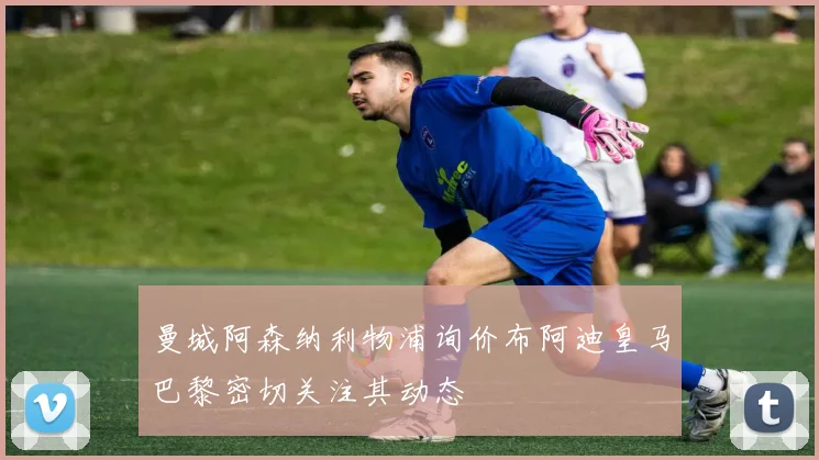 曼城阿森纳利物浦询价布阿迪皇马巴黎密切关注其动态