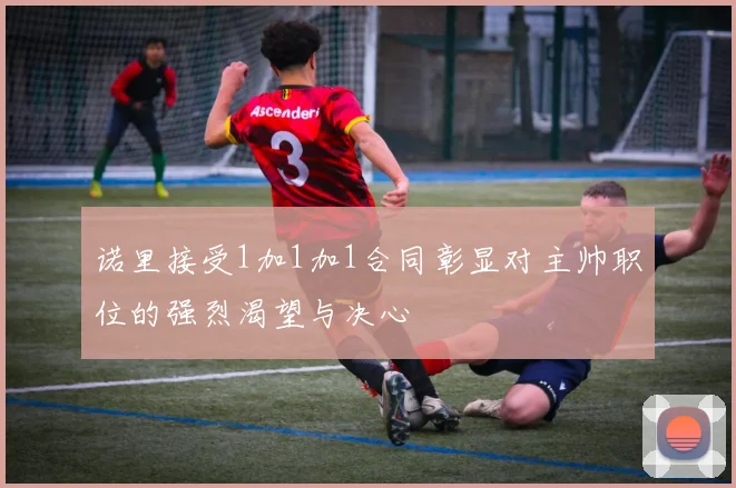 诺里接受1加1加1合同彰显对主帅职位的强烈渴望与决心