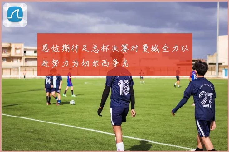 恩佐期待足总杯决赛对曼城全力以赴努力为切尔西争光