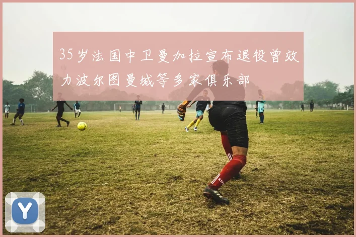 35岁法国中卫曼加拉宣布退役曾效力波尔图曼城等多家俱乐部