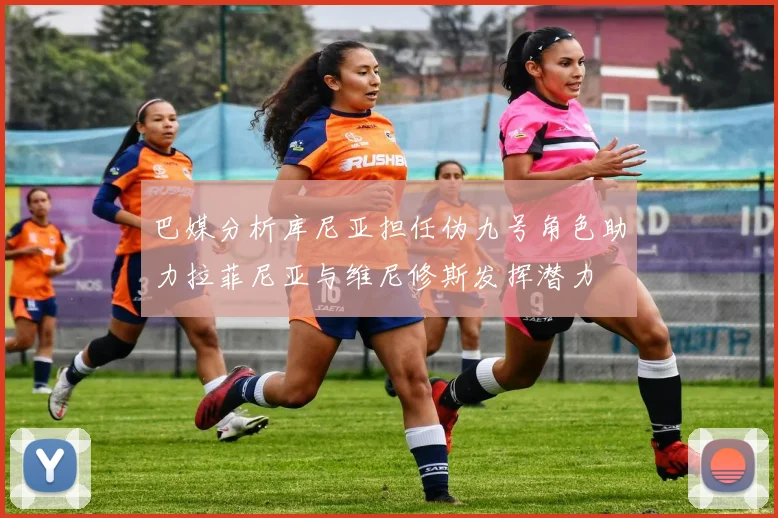 巴媒分析库尼亚担任伪九号角色助力拉菲尼亚与维尼修斯发挥潜力