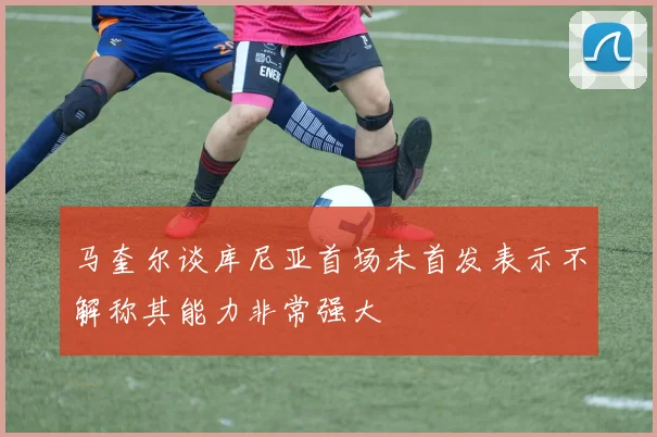 马奎尔谈库尼亚首场未首发表示不解称其能力非常强大