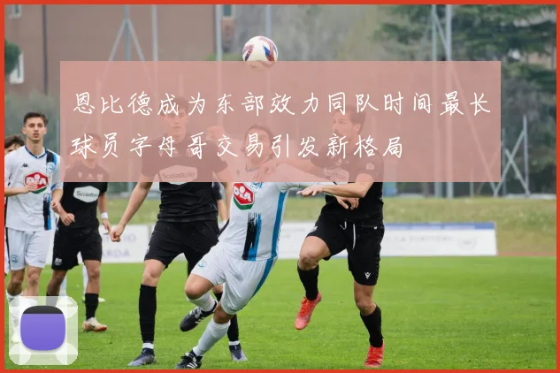恩比德成为东部效力同队时间最长球员字母哥交易引发新格局