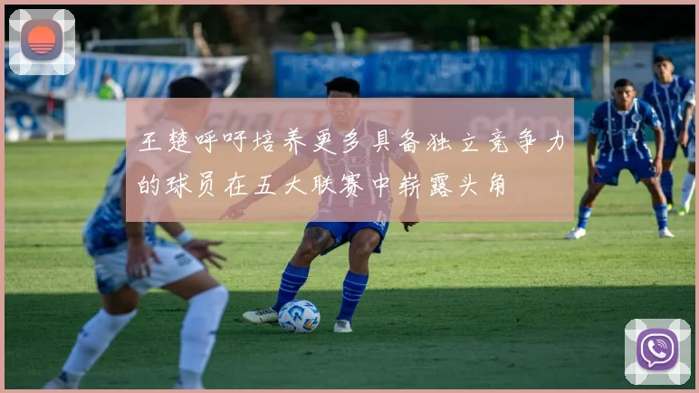王楚呼吁培养更多具备独立竞争力的球员在五大联赛中崭露头角