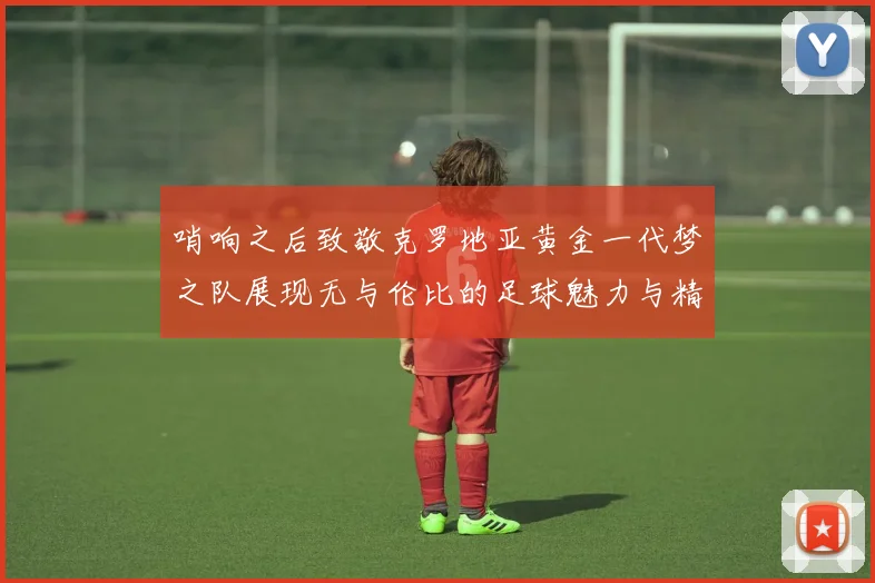 哨响之后致敬克罗地亚黄金一代梦之队展现无与伦比的足球魅力与精神