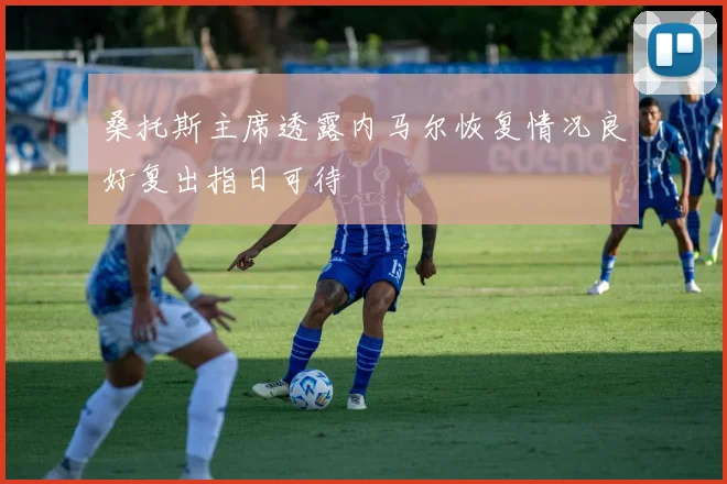 桑托斯主席透露内马尔恢复情况良好复出指日可待