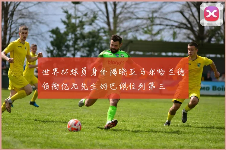 世界杯球员身价揭晓亚马尔哈兰德领衔亿元先生姆巴佩位列第三