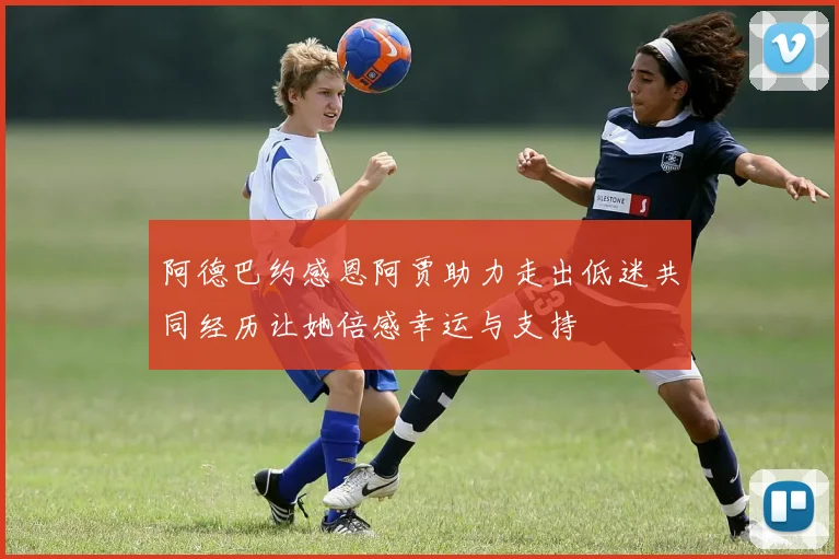 阿德巴约感恩阿贾助力走出低迷共同经历让她倍感幸运与支持