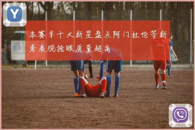 本赛季十大新星盘点阿门杜伦等新秀表现抢眼质量超高