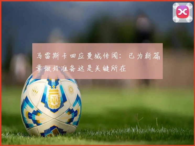 马雷斯卡回应曼城传闻：已为新篇章做好准备这是关键所在
