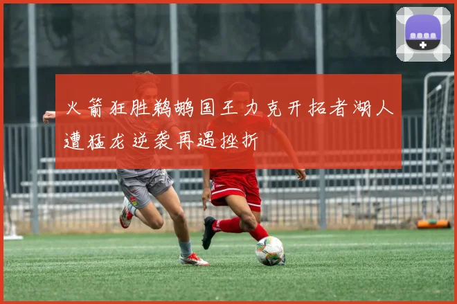 火箭狂胜鹈鹕国王力克开拓者湖人遭猛龙逆袭再遇挫折