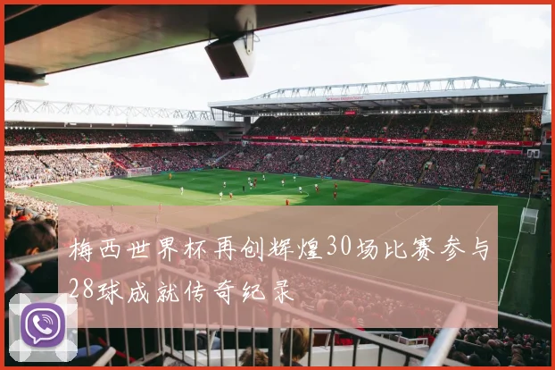 梅西世界杯再创辉煌30场比赛参与28球成就传奇纪录