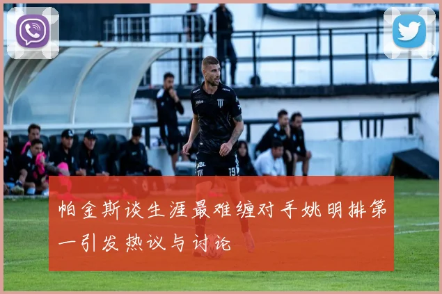 帕金斯谈生涯最难缠对手姚明排第一引发热议与讨论