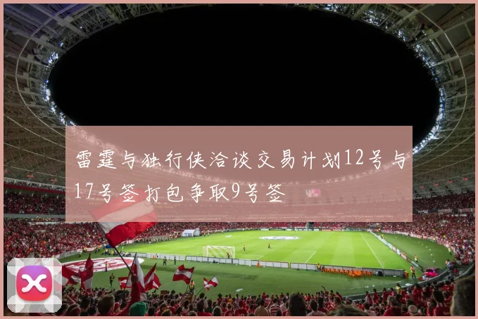 雷霆与独行侠洽谈交易计划12号与17号签打包争取9号签