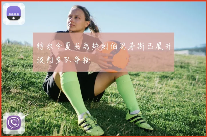 特尔今夏或离热刺伯恩茅斯已展开谈判多队争抢