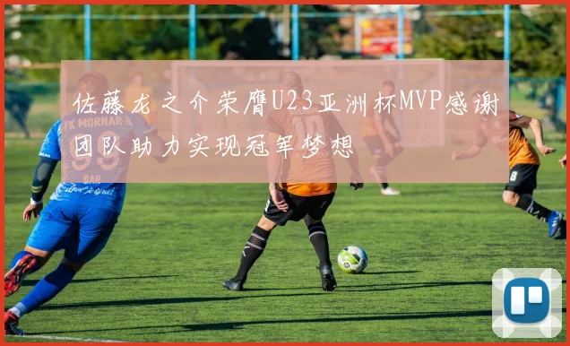 佐藤龙之介荣膺U23亚洲杯MVP感谢团队助力实现冠军梦想