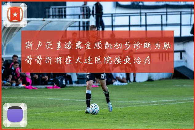 斯卢茨基透露金顺凯初步诊断为肋骨骨折将在大连医院接受治疗