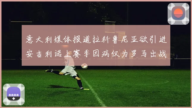 意大利媒体报道拉科鲁尼亚欲引进安吉利诺上赛季因病仅为罗马出战9场