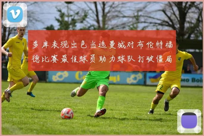 多库表现出色当选曼城对布伦特福德比赛最佳球员助力球队打破僵局