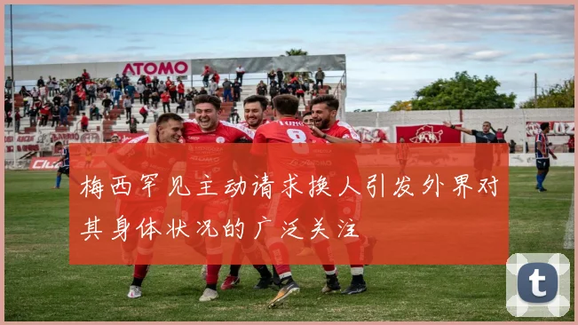 梅西罕见主动请求换人引发外界对其身体状况的广泛关注