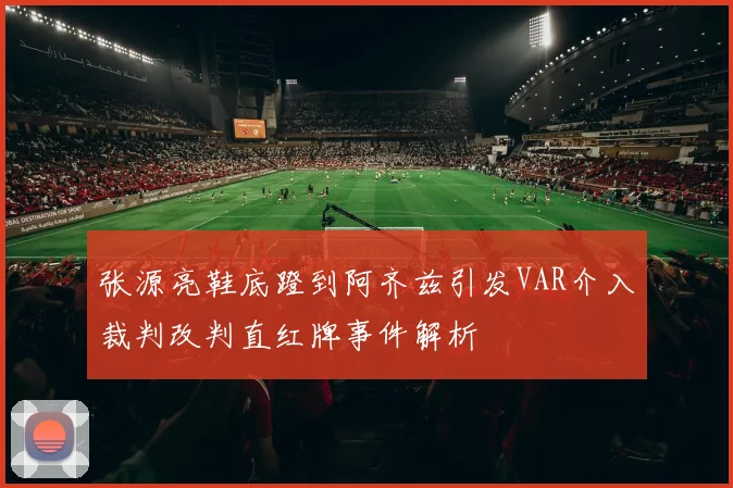 张源亮鞋底蹬到阿齐兹引发VAR介入裁判改判直红牌事件解析